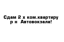 Сдам 2-х ком.квартиру р-н  Автовокзала!